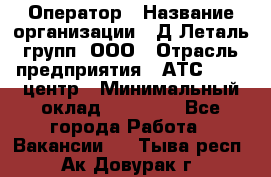 Оператор › Название организации ­ Д Леталь групп, ООО › Отрасль предприятия ­ АТС, call-центр › Минимальный оклад ­ 18 000 - Все города Работа » Вакансии   . Тыва респ.,Ак-Довурак г.